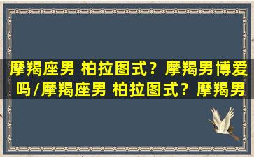 摩羯座男 柏拉图式？摩羯男博爱吗/摩羯座男 柏拉图式？摩羯男博爱吗-我的网站